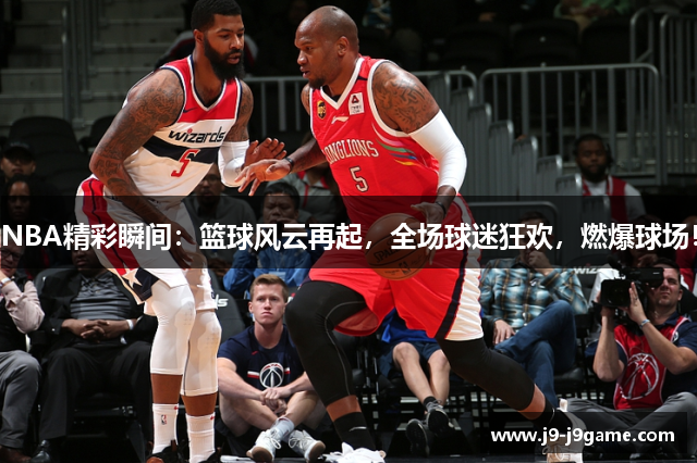 NBA精彩瞬间：篮球风云再起，全场球迷狂欢，燃爆球场！