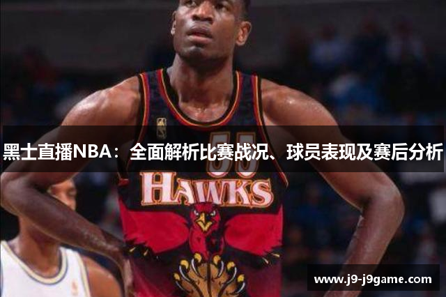 黑士直播NBA：全面解析比赛战况、球员表现及赛后分析