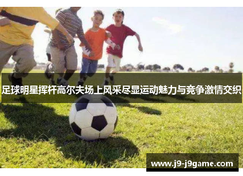 足球明星挥杆高尔夫场上风采尽显运动魅力与竞争激情交织