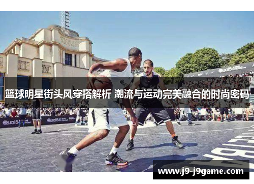 篮球明星街头风穿搭解析 潮流与运动完美融合的时尚密码